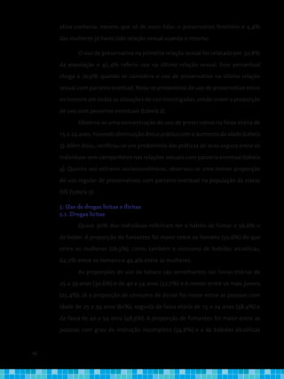90
ativa conhecia, mesmo que só de ouvir falar, o preservativo feminino e 4,4%
das mulheres já havia tido relação sexual usando o mesmo.
O uso de preservativo na primeira relação sexual foi relatado por 30,8%
da população e 42,4% referiu uso na última relação sexual. Esse percentual
chega a 70,9% quando se considera o uso de preservativo na última relação
sexual com parceiro eventual. Nota-se predomínio de uso de preservativo entre
os homens em todas as situações de uso investigadas, sendo maior a proporção
de uso com parceiros eventuais (tabela 2).
Observa-se uma concentração do uso de preservativo na faixa etária de
15 a 24 anos, havendo diminuição dessa prática com o aumento da idade (tabela
3). Além disso, verificou-se um predomínio das práticas de sexo seguro entre os
indivíduos sem companheiro nas relações sexuais com parceria eventual (tabela
4). Quanto aos estratos socioeconômicos, observou-se uma menor proporção
do uso regular de preservativos com parceiro eventual na população da classe
D/E (tabela 5).
5. Uso de drogas lícitas e ilícitas
5.1. Drogas lícitas
Quase 30% dos indivíduos referiram ter o hábito de fumar e 56,6% o
de beber. A proporção de fumantes foi maior entre os homens (32,6%) do que
entre as mulheres (26,5%), como também o consumo de bebidas alcoólicas,
64,2% entre os homens e 49,4% entre as mulheres.
As proporções de uso de tabaco são semelhantes nas faixas etárias de
25 a 39 anos (30,6%) e de 40 a 54 anos (32,7%) e é menor entre os mais jovens
(25,4%). Já a proporção de consumo de álcool foi maior entre as pessoas com
idade de 25 a 39 anos (61%), seguida da faixa etária de 15 a 24 anos (58,4%) e
da faixa de 40 a 54 anos (48,5%). A proporção de fumantes foi maior entre as
pessoas com grau de instrução incompleto (34,8%) e a de bebidas alcoólicas
 