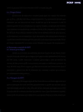 91
entre as pessoas com ensino fundamental completo (62,4%).
5.2. Drogas ilícitas
O consumo de maconha e cocaína usada pela via inalada, foi relatado
por 4,1% e 1,3% dos indivíduos, respectivamente. A proporção de homens que
relataram uso de maconha foi maior (6,9%) do que a de mulheres (1,4%). O
mesmo padrão foi encontrado para a cocaína inalada: a proporção de homens
que relataram uso atual dessa substância foi de 2,2%, enquanto a de mulheres
foi de 0,5%. O uso dessas substâncias foi menor na faixa etária de 40 a 54 anos,
2,1% relataram uso de maconha e 0,3% de cocaína. Nas outras faixas etárias o
uso de maconha foi relatado por cerca de 5% e o de cocaína por quase 2%. O uso
de drogas injetáveis foi incomum, sendo relatado por quase 1% da população.
6. Prevenção e controle de DST
6.1. Exame ginecológico
Dentre as mulheres sexualmente ativas do Estado de São Paulo, 77,6%
haviam realizado exame ginecológico com papanicolau (preventivo) há menos
de três anos, 12,8% realizaram o exame ginecológico sem preventivo há
menos de três anos e 9,5% nunca haviam realizado ou realizaram o exame há
mais de três anos. Entre aquelas que fizeram o exame nos últimos três anos e
realizaram o preventivo, 66,1% relataram ter realizado o exame ginecológico
em estabelecimentos públicos.
6.2. Testagem de HIV
Cerca de 47% da população de São Paulo afirmou conhecer algum serviço
para a realização do teste anti-HIV gratuitamente e 39,7% das pessoas que já
tiveram relação sexual na vida referiram já ter realizado sorologia para o HIV.
A proporção de mulheres testadas (44,6%) foi maior que a de homens (34,6%).
Quase 50% das pessoas com idade entre 25 e 39 anos fizeram o teste, proporção
 