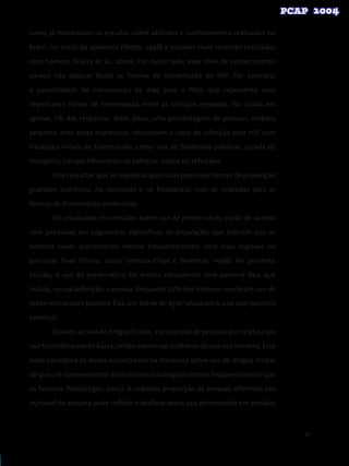 93
como já mostravam os estudos sobre atitudes e conhecimento realizados no
Brasil, no início da epidemia (Webb, 1998) e estudos mais recentes realizados
com homens (Vieira et al., 2000). Por outro lado, esse nível de conhecimento
parece não abarcar todas as formas de transmissão do HIV. Por exemplo,
a possibilidade de transmissão da mãe para o filho, que representa uma
importante forma de transmissão entre as crianças expostas, foi citada em
apenas 1% das respostas. Além disso, uma porcentagem de pessoas, embora
pequena, mas ainda expressiva, relacionam o risco de infecção pelo HIV com
situações irreais de transmissão, como uso de banheiros públicos, picada de
mosquito, compartilhamento de talheres, copos ou refeições.
Vale ressaltar, que as respostas quanto às possíveis formas de prevenção
guardam coerência, no conteúdo e na freqüência, com as relatadas para as
formas de transmissão conhecidas.
	 Os resultados encontrados sobre uso de preservativo, estão de acordo
com pesquisas em segmentos específicos da população, que indicam que os
homens usam preservativo menos freqüentemente com suas esposas ou
parceiras fixas (Vieira, 2000; Ventura-Filipe e Newman, 1998). No presente
estudo, o uso de preservativo foi menos consistente com parceria fixa, que
incluía, na sua definição, a esposa. Enquanto 32% dos homens revelaram uso de
preservativo com parceira fixa, em torno de 63% relataram o uso com parceira
eventual.
	 Quanto ao uso de drogas ilícitas, a proporção de pessoas que relatou seu
uso foi relativamente baixa, sendo menor nas mulheres do que nos homens. Esse
dado corrobora os dados encontrados na literatura sobre uso de drogas ilícitas
de que um número menor de mulheres usa drogas e menos freqüentemente que
os homens (MacGregor, 2001). A reduzida proporção de pessoas referindo uso
injetável de cocaína pode refletir o declínio desse uso demostrado em estudos
 