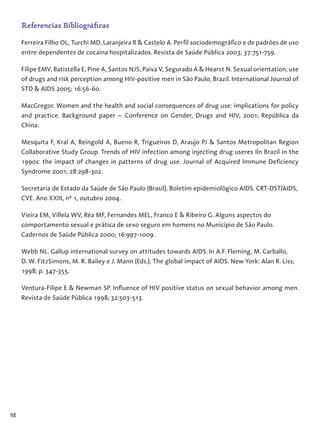 98
Referencias Bibliográficas
Ferreira Filho OL, Turchi MD, Laranjeira R & Castelo A. Perfil sociodemográfico e de padrões de uso
entre dependentes de cocaína hospitalizados. Revista de Saúde Pública 2003; 37:751-759.
Filipe EMV, Batistella E, Pine A, Santos NJS, Paiva V, Segurado A & Hearst N. Sexual orientation, use
of drugs and risk perception among HIV-positive men in São Paulo, Brazil. International Journal of
STD & AIDS 2005; 16:56-60.
MacGregor. Women and the health and social consequences of drug use: implications for policy
and practice. Background paper – Conference on Gender, Drugs and HIV; 2001; República da
China.
Mesquita F, Kral A, Reingold A, Bueno R, Trigueiros D, Araujo PJ & Santos Metropolitan Region
Collaborative Study Group. Trends of HIV infection among injecting drug useres iln Brazil in the
1990s: the impact of changes in patterns of drug use. Journal of Acquired Immune Deficiency
Syndrome 2001; 28:298-302.
Secretaria de Estado da Saúde de São Paulo (Brasil). Boletim epidemiológico AIDS. CRT-DST/AIDS,
CVE. Ano XXIII, nº 1, outubro 2004.
Vieira EM, Villela WV, Réa MF, Fernandes MEL, Franco E & Ribeiro G. Alguns aspectos do
comportamento sexual e prática de sexo seguro em homens no Município de São Paulo.
Cadernos de Saúde Pública 2000; 16:997-1009.
Webb NL. Gallup international survey on attitudes towards AIDS. In A.F. Fleming, M. Carballo,
D. W. FitzSimons, M. R. Bailey e J. Mann (Eds.), The global impact of AIDS. New York: Alan R. Liss;
1998; p. 347-355.
Ventura-Filipe E & Newman SP. Influence of HIV positive status on sexual behavior among men.
Revista de Saúde Pública 1998; 32:503-513.
 