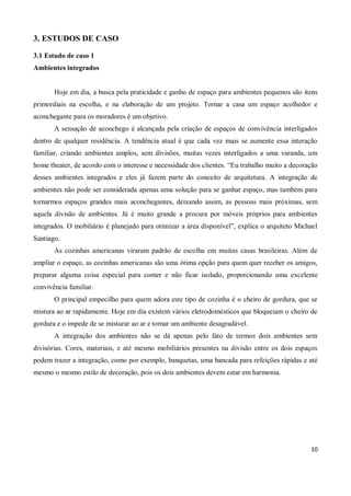 3. ESTUDOS DE CASO

3.1 Estudo de caso 1
Ambientes integrados


       Hoje em dia, a busca pela praticidade e ganho de espaço para ambientes pequenos são itens
primordiais na escolha, e na elaboração de um projeto. Tornar a casa um espaço acolhedor e
aconchegante para os moradores é um objetivo.
       A sensação de aconchego é alcançada pela criação de espaços de convivência interligados
dentro de qualquer residência. A tendência atual é que cada vez mais se aumente essa interação
familiar, criando ambientes amplos, sem divisões, muitas vezes interligados a uma varanda, um
home theater, de acordo com o interesse e necessidade dos clientes. “Eu trabalho muito a decoração
desses ambientes integrados e eles já fazem parte do conceito de arquitetura. A integração de
ambientes não pode ser considerada apenas uma solução para se ganhar espaço, mas também para
tornarmos espaços grandes mais aconchegantes, deixando assim, as pessoas mais próximas, sem
aquela divisão de ambientes. Já é muito grande a procura por móveis próprios para ambientes
integrados. O mobiliário é planejado para otimizar a área disponível”, explica o arquiteto Michael
Santiago.
       As cozinhas americanas viraram padrão de escolha em muitas casas brasileiras. Além de
ampliar o espaço, as cozinhas americanas são uma ótima opção para quem quer receber os amigos,
preparar alguma coisa especial para comer e não ficar isolado, proporcionando uma excelente
convivência familiar.
       O principal empecilho para quem adora este tipo de cozinha é o cheiro de gordura, que se
mistura ao ar rapidamente. Hoje em dia existem vários eletrodomésticos que bloqueiam o cheiro de
gordura e o impede de se misturar ao ar e tornar um ambiente desagradável.
       A integração dos ambientes não se dá apenas pelo fato de termos dois ambientes sem
divisórias. Cores, materiais, e até mesmo mobiliários presentes na divisão entre os dois espaços
podem trazer a integração, como por exemplo, banquetas, uma bancada para refeições rápidas e até
mesmo o mesmo estilo de decoração, pois os dois ambientes devem estar em harmonia.




                                                                                               10
 