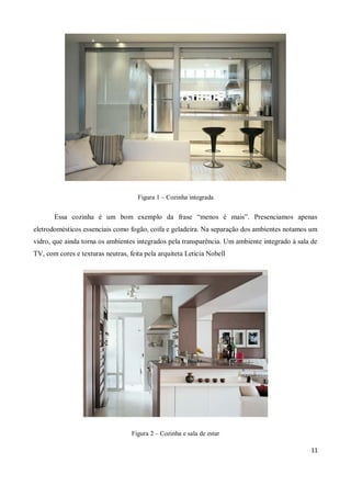 Figura 1 – Cozinha integrada


       Essa cozinha é um bom exemplo da frase “menos é mais”. Presenciamos apenas
eletrodomésticos essenciais como fogão, coifa e geladeira. Na separação dos ambientes notamos um
vidro, que ainda torna os ambientes integrados pela transparência. Um ambiente integrado à sala de
TV, com cores e texturas neutras, feita pela arquiteta Letícia Nobell




                                   Figura 2 – Cozinha e sala de estar

                                                                                               11
 