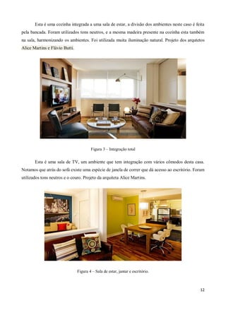 Esta é uma cozinha integrada a uma sala de estar, a divisão dos ambientes neste caso é feita
pela bancada. Foram utilizados tons neutros, e a mesma madeira presente na cozinha esta também
na sala, harmonizando os ambientes. Foi utilizada muita iluminação natural. Projeto dos arqutetos
Alice Martins e Flávio Butti.




                                        Figura 3 – Integração total


       Esta é uma sala de TV, um ambiente que tem integração com vários cômodos desta casa.
Notamos que atrás do sofá existe uma espécie de janela de correr que dá acesso ao escritório. Foram
utilizados tons neutros e o couro. Projeto da arquiteta Alice Martins.




                                Figura 4 – Sala de estar, jantar e escritório.



                                                                                                12
 