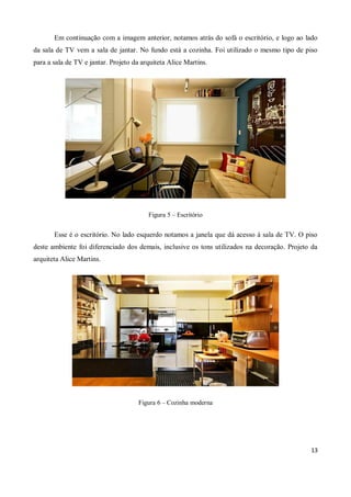 Em continuação com a imagem anterior, notamos atrás do sofá o escritório, e logo ao lado
da sala de TV vem a sala de jantar. No fundo está a cozinha. Foi utilizado o mesmo tipo de piso
para a sala de TV e jantar. Projeto da arquiteta Alice Martins.




                                         Figura 5 – Escritório


       Esse é o escritório. No lado esquerdo notamos a janela que dá acesso à sala de TV. O piso
deste ambiente foi diferenciado dos demais, inclusive os tons utilizados na decoração. Projeto da
arquiteta Alice Martins.




                                      Figura 6 – Cozinha moderna




                                                                                              13
 