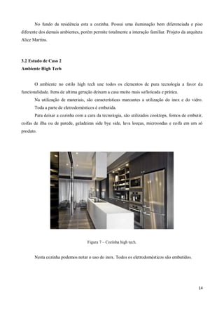 No fundo da residência esta a cozinha. Possui uma iluminação bem diferenciada e piso
diferente dos demais ambientes, porém permite totalmente a interação familiar. Projeto da arquiteta
Alice Martins.



3.2 Estudo de Caso 2
Ambiente High Tech


       O ambiente no estilo high tech une todos os elementos de pura tecnologia a favor da
funcionalidade. Itens de ultima geração deixam a casa muito mais sofisticada e prática.
       Na utilização de materiais, são características marcantes a utilização do inox e do vidro.
       Toda a parte de eletrodomésticos é embutida.
       Para deixar a cozinha com a cara da tecnologia, são utilizados cooktops, fornos de embutir,
coifas de ilha ou de parede, geladeiras side bye side, lava louças, microondas e coifa em um só
produto.




                                    Figura 7 – Cozinha high tech.


       Nesta cozinha podemos notar o uso do inox. Todos os eletrodomésticos são embutidos.




                                                                                                14
 