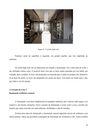 Figura 8 – Cozinha high tech.


       Podemos notar na superfície à esquerda, um grande espelho, que traz amplitude ao
ambiente.



       No estilo high tech, há um diferencial em relação à iluminação. Ela é feita toda de LED, e
são utilizadas muitas cores. É possível fazer com que as luzes sejam ajustadas por um tablet, por
exemplo, para cozinhar, as luzes são projetadas na bancada para a ajuda no preparo dos alimentos.
Já na hora do jantar, as luzes são projetadas nos pratos da mesa. Tem ainda um modo para o dia,
que reduz o uso de energia.



3.3 Estudo de Caso 3
Iluminação artificial e natural



       A iluminação é um fator fundamental em qualquer ambiente, pois valoriza cada espaço, cria
cenários e até mesmo sensações. Fazer o projeto de iluminação é como vestir a casa e auxiliar nas
funções que serão exercidas em cada ambiente, facilitando a vida do morador.

       Existem dois tipos de iluminação, a iluminação natural adquirida através de ambientes com
muitas janelas, vidros que permitem a passagem da iluminação do sol durante o dia. Temos também



                                                                                              15
 