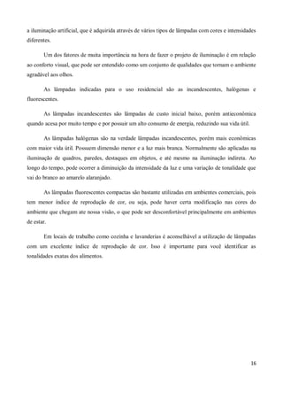 a iluminação artificial, que é adquirida através de vários tipos de lâmpadas com cores e intensidades
diferentes.

       Um dos fatores de muita importância na hora de fazer o projeto de iluminação é em relação
ao conforto visual, que pode ser entendido como um conjunto de qualidades que tornam o ambiente
agradável aos olhos.

       As lâmpadas indicadas para o uso residencial são as incandescentes, halógenas e
fluorescentes.

       As lâmpadas incandescentes são lâmpadas de custo inicial baixo, porém antieconômica
quando acesa por muito tempo e por possuir um alto consumo de energia, reduzindo sua vida útil.

       As lâmpadas halógenas são na verdade lâmpadas incandescentes, porém mais econômicas
com maior vida útil. Possuem dimensão menor e a luz mais branca. Normalmente são aplicadas na
iluminação de quadros, paredes, destaques em objetos, e até mesmo na iluminação indireta. Ao
longo do tempo, pode ocorrer a diminuição da intensidade da luz e uma variação de tonalidade que
vai do branco ao amarelo alaranjado.

       As lâmpadas fluorescentes compactas são bastante utilizadas em ambientes comerciais, pois
tem menor índice de reprodução de cor, ou seja, pode haver certa modificação nas cores do
ambiente que chegam ate nossa visão, o que pode ser desconfortável principalmente em ambientes
de estar.

       Em locais de trabalho como cozinha e lavanderias é aconselhável a utilização de lâmpadas
com um excelente índice de reprodução de cor. Isso é importante para você identificar as
tonalidades exatas dos alimentos.




                                                                                                  16
 
