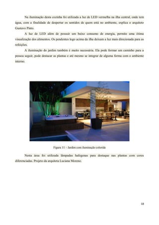 Na iluminação desta cozinha foi utilizada a luz de LED vermelha na ilha central, onde tem
água, com a finalidade de despertar os sentidos de quem está no ambiente, explica o arquiteto
Gustavo Pinto.
       A luz de LED além de possuir um baixo consumo de energia, permite uma ótima
visualização dos alimentos. Os pendentes logo acima da ilha deixam a luz mais direcionada para as
refeições.
       A iluminação do jardim também é muito necessária. Ela pode formar um caminho para a
pessoa seguir, pode destacar as plantas e até mesmo se integrar de alguma forma com o ambiente
interno.




                             Figura 11 – Jardim com iluminação colorida

       Nesta área foi utilizada lâmpadas halógenas para destaque nas plantas com cores
diferenciadas. Projeto da arquiteta Luciana Moreno.




                                                                                              18
 