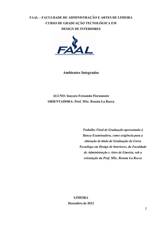 FAAL – FACULDADE DE ADMINISTRAÇÃO E ARTES DE LIMEIRA
        CURSO DE GRADUAÇÃO TECNOLÓGICA EM
                 DESIGN DE INTERIORES




                 Ambientes Integrados




           ALUNO: Inayara Fernanda Fioramonte
         ORIENTADORA: Prof. MSc. Renata La Rocca




                             Trabalho Final de Graduação apresentado à
                             Banca Examinadora, como exigência para a
                              obtenção de título de Graduação do Curso
                           Tecnólogo em Design de Interiores, da Faculdade
                              de Administração e Artes de Limeira, sob a
                              orientação da Prof. MSc. Renata La Rocca




                        LIMEIRA
                    Dezembro de 2012
                                                                           2
 