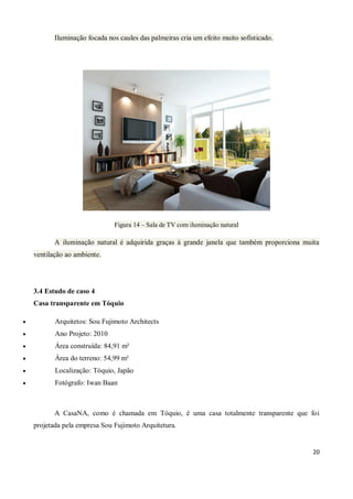 Iluminação focada nos caules das palmeiras cria um efeito muito sofisticado.




                               Figura 14 – Sala de TV com iluminação natural

           A iluminação natural é adquirida graças à grande janela que também proporciona muita
    ventilação ao ambiente.




    3.4 Estudo de caso 4
    Casa transparente em Tóquio

          Arquitetos: Sou Fujimoto Architects
          Ano Projeto: 2010
          Área construída: 84,91 m²
          Área do terreno: 54,99 m²
          Localização: Tóquio, Japão
          Fotógrafo: Iwan Baan



           A CasaNA, como é chamada em Tóquio, é uma casa totalmente transparente que foi
    projetada pela empresa Sou Fujimoto Arquitetura.


                                                                                             20
 