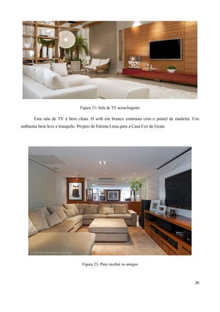 Figura 21- Sala de TV aconchegante

       Esta sala de TV é bem clean. O sofá em branco contrasta com o painel de madeira. Um
ambiente bem leve e tranquilo. Projeto de Fátima Lima para a Casa Cor de Goiás




                                 Figura 22- Para receber os amigos



                                                                                        26
 