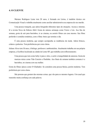 4. O CLIENTE


       Mariane Rodrigues Leme tem 28 anos, é formada em Letras, é também técnica em
Comunicação Visual e trabalha atualmente como auxiliar administrativa na empresa de seu marido.

       Uma pessoa tranquila, que adora fotografar diferentes tipos de situações. Acessa a internet,
lê a revista Nova da Editora Abril. Gosta de música sertaneja como Victor e Léo. Aos fins de
semana, gosta de sair para barzinhos, ir ao cinema, ou assistir filmes em casa mesmo. Seu filme
preferido é comédia romântica, com o filme Antes que termine o dia.

       É uma pessoa moderna, que sempre acompanha as tendências da moda. Adora brincos,
colares e pulseiras. Tem preferências por cores claras.

Juliano Alves tem 30 anos, é biólogo, professor e ambientalista. Atualmente trabalha em sua própria
empresa, a Ecoflora localizada na cidade de Leme-SP, que trabalha com reflorestamento.

       Uma pessoa que tem como hoby ir para o sítio, e curtir a tranquilidade da natureza. Gosta de
       musicas raízes como Tião Carreiro e Pardinho. Aos finais de semana também costuma ir a
       barzinhos, no cinema com sua mulher.

Gosta de filmes épicos como O Gladiador. Se considera uma pessoa básica, porém moderna. Tem
preferência por cores claras.

       São pessoas que gostam das mesmas coisas, que vão para os mesmos lugares. Um casal que
transmite muita confiança em cada palavra.




                                                                                                29
 
