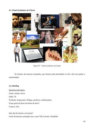 4.1. Painel Semântico do Cliente




                                 Figura 25 – Painel semântico do cliente



        Os clientes são pessoas tranquilas, que buscam pela praticidade no dia a dia sem perder a
modernidade.



4.2. Briefing

Questões individuais
Nome: Juliano Alves
Idade: 30
Profissão: Empresário, biólogo, professor, ambientalista.
O que gosta de fazer nas horas de lazer?
Ir para o sítio.


Que tipo de música você gosta?
Gosto de musicas sertanejas raiz, como Tião Carreiro e Pardinho

                                                                                              30
 
