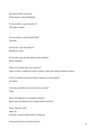Que tipo de filme você gosta?
Filmes épicos, como O Gladiador


Na sua cozinha, o que não pode ter?
Não pode ter tapete.




Na sua cozinha, o que não pode faltar?
Televisão


Na sua sala, o que não pode ter?
Mesinha de centro


Na sua sala o que não pode faltar de jeito nenhum?
Muita ventilação


Onde você costuma fazer suas refeições?
Antes eu tinha o costume de comer no quarto. Agora faço minhas refeições na mesa.


Você se considera uma pessoa básica, moderna, ou extravagante?
Sou básico


Você tem a preferência por cores escuras ou claras?
Claras


Qual é sua expectativa em relação ao projeto?
Espero que os problemas com o espaço sejam resolvidos.


Nome: Mariane Leme
Idade: 28
Profissão: Auxiliar Administrativa, Professora.


O que gosta de fazer nas horas de lazer?
                                                                                    31
 