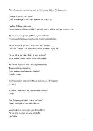 Adoro fotografar, usar internet, ler a revista Nova da Editora Abril e passear.


Que tipo de música você gosta?
Gosto de sertanejo. Minha dupla preferida é Victor e Léo.


Que tipo de filme você gosta?
Assisto muito comédia romântica. O que mais gosto é o filme antes que termine o dia.


Na sua cozinha, o que não pode ter de jeito nenhum?
Freezer, azulejo preto, coisas cheias de desenhos, nada plástico.


Na sua cozinha, o que não pode faltar de jeito nenhum?
Geladeira Side bye Side, microondas, mixer, geladeira, fogão, TV.


Na sua sala, o que não pode ter de jeito nenhum?
Muito enfeite, cortina grande, tapete muito peludo.


Na sua sala o que não pode faltar de jeito nenhum?
Televisão, home, videogame.
Onde você costuma fazer suas refeições?
Cozinha, quarto.


Você se considera uma pessoa básica, moderna, ou extravagante?
Moderna


Você tem a preferência por cores escuras ou claras?
Claras


Qual é sua expectativa em relação ao projeto?
Espero ser surpreendida com novidades.


Questões para todos os moradores da residência
Na sua casa, cozinhar será uma atividade:
( x) Diária
                                                                                       32
 