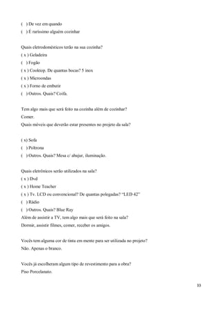 ( ) De vez em quando
( ) É raríssimo alguém cozinhar


Quais eletrodomésticos terão na sua cozinha?
( x ) Geladeira
( ) Fogão
( x ) Cooktop. De quantas bocas? 5 inox
( x ) Microondas
( x ) Forno de embutir
( ) Outros. Quais? Coifa.


Tem algo mais que será feito na cozinha além de cozinhar?
Comer.
Quais móveis que deverão estar presentes no projeto da sala?


( x) Sofa
( ) Poltrona
( ) Outros. Quais? Mesa c/ abajur, iluminação.


Quais eletrônicos serão utilizados na sala?
( x ) Dvd
( x ) Home Teacher
( x ) Tv. LCD ou convencional? De quantas polegadas? “LED 42”
( ) Rádio
( ) Outros. Quais? Blue Ray
Além de assistir a TV, tem algo mais que será feito na sala?
Dormir, assistir filmes, comer, receber os amigos.


Vocês tem alguma cor de tinta em mente para ser utilizada no projeto?
Não. Apenas o branco.


Vocês já escolheram algum tipo de revestimento para a obra?
Piso Porcelanato.


                                                                        33
 