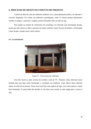 6. PROCESSO DE DESENVOLVIMENTO DO PROJETO

        A partir da ideia de criar um ambiente moderno, leve e principalmente prático, foi adotado o
conceito integração. Foi criado um ambiente aconchegante, onde os clientes podem diariamente
receber os amigos, e apreciar o simples, porém útil jardim feito ao lado da sala.

        Para ajudar na criação do sentimento de aconchego, foi utilizada uma iluminação focada,
porém que não ofusca os olhos e permite um ótimo conforto visual. Na área do jardim, a iluminação
é bem focada, criando assim vários efeitos.



6.1. Levantamento




                                Figura 27 – Foto externa dos ambientes

        Esta foto mostra a parte externa da cozinha e sala de TV. Notamos várias aberturas nessa
fachada para que haja muita iluminação e ventilação na residência. Logo abaixo dessa abertura
maior, no chão há um buraco. Nesse local será feito uma espécie de lago, com vários peixes e muito
bem iluminado. O casal ainda não decidiu se vão fazer uma escada ou uma rampa para o acesso à
sala.




                                                                                                 36
 