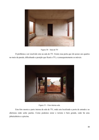 Figura 30 – Sala de TV

       O problema a ser resolvido esta na sala de TV. Existe essa porta que dá acesso aos quartos
no meio da parede, dificultando a posição que ficará a TV, e consequentemente os móveis.




                                    Figura 31 – Foto interna sala.

       Esta foto mostra a parte interna da sala de TV, onde esta localizada a porta de entrada e as
aberturas onde serão janelas. Como podemos notar o terreno é bem grande, onde há uma
jabuticabeira e a piscina.




                                                                                                38
 