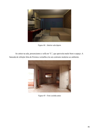 Figura 44 – Interior sala depois



       Ao entrar na sala, presenciamos o sofá em “L”, que aproveita muito bem o espaço. A
bancada de refeição feita de Fórmica vermelha cria um contraste moderno ao ambiente.




                                  Figura 45 – Foto cozinha antes




                                                                                            45
 