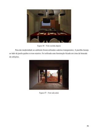 Figura 46 – Foto cozinha depois

       Para dar modernidade ao ambiente foram utilizadas cadeiras transparentes. A pastilha laranja
ao lado da janela quebra os tons neutros. Foi utilizada uma iluminação focada em cima da bancada
de refeições.




                                     Figura 47 – Foto sala antes




                                                                                                46
 
