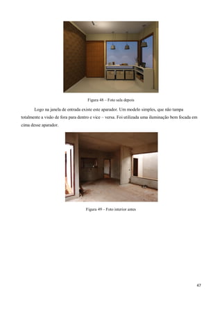 Figura 48 – Foto sala depois

       Logo na janela de entrada existe este aparador. Um modelo simples, que não tampa
totalmente a visão de fora para dentro e vice – versa. Foi utilizada uma iluminação bem focada em
cima desse aparador.




                                   Figura 49 – Foto interior antes




                                                                                                47
 