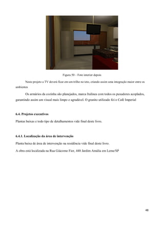 Figura 50 – Foto interior depois

       Neste projeto a TV deverá ficar em um trilho no teto, criando assim uma integração maior entre os
ambientes

       Os armários da cozinha são planejados, marca Italínea com todos os puxadores acoplados,
garantindo assim um visual mais limpo e agradável. O granito utilizado foi o Café Imperial



6.4. Projetos executivos

Plantas baixas e todo tipo de detalhamentos vide final deste livro.



6.4.1. Localização da área de intervenção

Planta baixa de área de intervenção na residência vide final deste livro.

A obra está localizada na Rua Giácomo Fior, 448 Jardim Amália em Leme/SP




                                                                                                           48
 