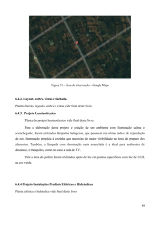 Figura 51 – Área de intervenção – Google Maps



6.4.2. Layout, cortes, vistas e fachada.

Plantas baixas, layouts, cortes e vistas vide final deste livro.

6.4.3. Projeto Luminotécnico

       Planta do projeto luminotécnico vide final deste livro.

       Para a elaboração deste projeto e criação de um ambiente com iluminação calma e
aconchegante, foram utilizadas lâmpadas halógenas, que possuem um ótimo indice de reprodução
de cor, iluminação propícia à cozinha que necessita de maior visibilidade na hora do preparo dos
alimentos. Também, a lâmpada com iluminação mais amarelada é a ideal para ambientes de
descanso, e tranquilos, como no caso a sala de TV.

       Para a área do jardim foram utilizados spots de luz em pontos específicos com luz de LED,
na cor verde.




6.4.4 Projeto Instalações Prediais Elétricas e Hidráulicas

Planta elétrica e hidráulica vide final deste livro



                                                                                             49
 