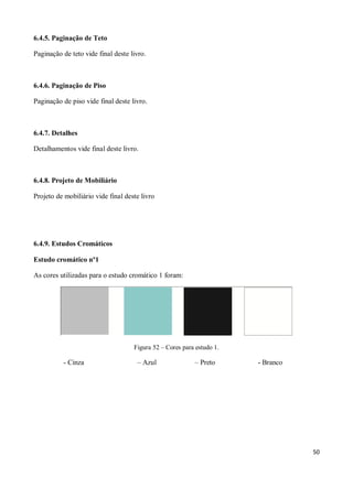 6.4.5. Paginação de Teto

Paginação de teto vide final deste livro.



6.4.6. Paginação de Piso

Paginação de piso vide final deste livro.



6.4.7. Detalhes

Detalhamentos vide final deste livro.



6.4.8. Projeto de Mobiliário

Projeto de mobiliário vide final deste livro




6.4.9. Estudos Cromáticos

Estudo cromático nº1

As cores utilizadas para o estudo cromático 1 foram:




                                    Figura 52 – Cores para estudo 1.

          - Cinza                    – Azul               – Preto      - Branco




                                                                                  50
 