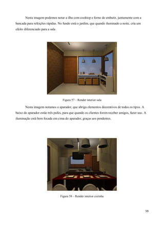 Nesta imagem podemos notar a ilha com cooktop e forno de embutir, juntamente com a
bancada para refeições rápidas. No fundo está o jardim, que quando iluminado a noite, cria um
efeito diferenciado para a sala.




                                    Figura 57 – Render interior sala

       Nesta imagem notamos o aparador, que abriga elementos decorativos de todos os tipos. A
baixo do aparador estão três pufes, para que quando os clientes forem receber amigos, fazer uso. A
iluminação está bem focada em cima do aparador, graças aos pendentes.




                                   Figura 58 – Render interior cozinha



                                                                                                 59
 