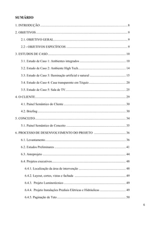 SUMÁRIO

1. INTRODUÇÃO ........................................................................................................ 8

2. OBJETIVOS ............................................................................................................. 9

      2.1. OBJETIVO GERAL ........................................................................................ 9

      2.2 - OBJETIVOS ESPECÍFICOS ......................................................................... 9

3. ESTUDOS DE CASO ............................................................................................. 10

      3.1. Estudo de Caso 1: Ambientes integrados ....................................................... 10

      3.2. Estudo de Caso 2: Ambiente High Tech......................................................... 14

      3.3. Estudo de Caso 3: Iluminação artificial e natural ........................................... 15

      3.4. Estudo de Caso 4: Casa transparente em Tóquio ............................................ 20

      3.5. Estudo de Caso 5: Sala de TV ........................................................................ 25

4. O CLIENTE ............................................................................................................ 29

      4.1. Painel Semântico do Cliente .......................................................................... 30

      4.2. Briefing ......................................................................................................... 30

5. CONCEITO ............................................................................................................ 34

      5.1. Painel Semântico do Conceito ....................................................................... 35

6. PROCESSO DE DESENVOLVIMENTO DO PROJETO ...................................... 36

      6.1. Levantamento ................................................................................................ 36

      6.2. Estudos Preliminares ..................................................................................... 41

      6.3. Anteprojeto ................................................................................................... 44

      6.4. Projetos executivos ........................................................................................ 48

          6.4.1. Localização da área de intervenção ........................................................ 48

          6.4.2. Layout, cortes, vistas e fachada ............................................................. 49

          6.4.3. Projeto Luminotécnico .......................................................................... 49

          6.4.4. Projeto Instalações Prediais Elétricas e Hidráulicas ............................... 49

          6.4.5. Paginação de Teto .................................................................................. 50

                                                                                                                                   6
 