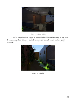 Figura 61 – Render jardim

       Tanto da sala para o jardim, quanto do jardim para a sala, há uma visibilidade do todo muito
leve. A presença desta vista para o jardim deixa o ambiente tranquilo e muito moderno quando
iluminado.




                                        Figura 62 - Jardim




                                                                                                 61
 