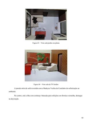 Figura 65 – Vista sala/jardim em planta




                               Figura 66 – Vista sala de TV/Jardim

      A parede atrás do sofá revestida com a Madeyra Vechia da Castelatto da sofisticação ao
ambiente.

      No centro, está a ilha com cooktop e bancada para refeições em fórmica vermelha, destaque
na decoração.




                                                                                               63
 