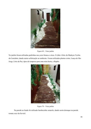 Figura 69 – Vista jardim

No jardim foram utilizadas pedrinhas nas cores branca e cinza. O chão é feito da Madeyra Vechia
da Castelatto, dando muita sofisticação ao ambiente. Foram utilizadas plantas como, Lança de São
Jorge, Lírio da Paz, tipos de temperos para uma mini-horta, e Raphis.




                                      Figura 70 – Vista jardim

       Na parede ao fundo foi utilizado bambuzinho amarelo, dando assim destaque na parede
tomate seco da Suvinil.
                                                                                                  65
 