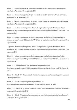 Figura 12 – Jardim iluminação no chão. Projeto retirado do site casa.abril.com.br/arquitetura-
construcao. Acesso em 26 de agosto de 2012

Figura 13 – Iluminação no jardim. Projeto retirado de casa.abril.com.br/arquitetura-construcao.
Acesso em 26 de agosto de 2012

Figura 14 – Sala de TV com iluminação natural. Projeto retirado de casa.abril.com.br/arquitetura-
construcao. Acesso em 26 de agosto de 2012

Figura 15 – Fachada casa transparente. Projeto da empresa Sou Fujimoto Arquitetura. Projeto
retirado de: http://www.archdaily.com.br/47015/casa-na-sou-fujimoto-architects/. Acesso em 27 de
Agosto de 2012

Figura 16 – Interior casa transparente. Projeto da empresa Sou Fujimoto Arquitetura. Projeto
retirado de: http://www.archdaily.com.br/47015/casa-na-sou-fujimoto-architects/. Acesso em 27 de
Agosto de 2012

Figura 17 – Interior casa transparente. Projeto da empresa Sou Fujimoto Arquitetura. Projeto
retirado de: http://www.archdaily.com.br/47015/casa-na-sou-fujimoto-architects/. Acesso em 27 de
Agosto de 2012

Figura 18 – Interior casa transparente. Projeto da empresa Sou Fujimoto Arquitetura.Projeto
retirado de: http://www.archdaily.com.br/47015/casa-na-sou-fujimoto-architects/. Acesso em 27 de
Agosto de 2012

Figura 19 – Desenhos técnicos casa transparente. Projeto retirado de:
http://www.archdaily.com.br/47015/casa-na-sou-fujimoto-architects/. Acesso em 27 de Agosto de
2012

Figura 20 – Sala de TV. Projeto retirado de: http://assimeugosto.com/tag/aconchegante/. Acesso em
28 de Agosto de 2012.

Figura 21 – Sala de TV aconchegante. Projeto retirado de:
http://assimeugosto.com/tag/aconchegante/. Acesso em 28 de Agosto de 2012.

Figura 22 – Para receber os amigos. Projeto retirado de: http://assimeugosto.com/tag/aconchegante/.
Acesso em 28 de Agosto de 2012

Figura 23 – Sala de TV moderna. Projeto retirado de: http://assimeugosto.com/tag/aconchegante/.
Acesso em 28 de Agosto de 2012
                                                                                                    69
 
