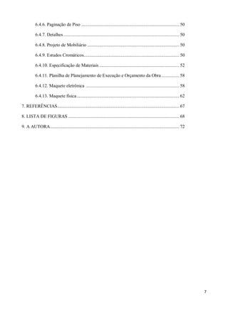 6.4.6. Paginação de Piso .................................................................................. 50

          6.4.7. Detalhes ................................................................................................. 50

          6.4.8. Projeto de Mobiliário ............................................................................. 50

          6.4.9. Estudos Cromáticos................................................................................ 50

          6.4.10. Especificação de Materiais ................................................................... 52

          6.4.11. Planilha de Planejamento de Execução e Orçamento da Obra ............... 58

          6.4.12. Maquete eletrônica .............................................................................. 58

          6.4.13. Maquete física ...................................................................................... 62

7. REFERÊNCIAS ...................................................................................................... 67

8. LISTA DE FIGURAS ............................................................................................. 68

9. A AUTORA ............................................................................................................ 72




                                                                                                                                 7
 