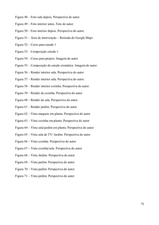 Figura 48 – Foto sala depois. Perspectiva do autor.

Figura 49 – Foto interior antes. Foto do autor.

Figura 50 – Foto interior depois. Perspectiva do autor.

Figura 51 – Área de intervenção – Retirada do Google Maps

Figura 52 – Cores para estudo 1

Figura 53 – Composição estudo 1

Figura 54 – Cores para projeto. Imagem do autor

Figura 55 – Composição de estudo cromática. Imagem do autor.

Figura 56 – Render interior sala. Perspectiva do autor

Figura 57 – Render interior sala. Perspectiva do autor.

Figura 58 – Render interior cozinha. Perspectiva do autor.

Figura 59 – Render da cozinha. Perspectiva do autor

Figura 60 – Render da sala. Perspectiva do autor.

Figura 61 – Render jardim. Perspectiva do autor

Figura 62 – Vista maquete em planta. Perspectiva do autor

Figura 63 – Vista cozinha em planta. Perspectiva do autor

Figura 64 – Vista sala/jardim em planta. Perspectiva do autor

Figura 65 – Vista sala de TV/ Jardim. Perspectiva do autor

Figura 66 – Vista cozinha. Perspectiva do autor

Figura 67 – Vista cozinha/sala. Perspectiva do autor

Figura 68 – Vista Jardim. Perspectiva do autor

Figura 69 – Vista jardim. Perspectiva do autor

Figura 70 – Vista jardim. Perspectiva do autor

Figura 71 – Vista jardim. Perspectiva do autor




                                                                71
 