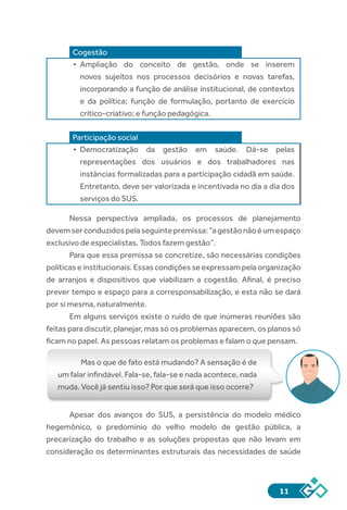 11
Cogestão
•	 Ampliação do conceito de gestão, onde se inserem
novos sujeitos nos processos decisórios e novas tarefas,
incorporando a função de análise institucional, de contextos
e da política; função de formulação, portanto de exercício
crítico-criativo; e função pedagógica.
Participação social
•	 Democratização da gestão em saúde. Dá-se pelas
representações dos usuários e dos trabalhadores nas
instâncias formalizadas para a participação cidadã em saúde.
Entretanto, deve ser valorizada e incentivada no dia a dia dos
serviços do SUS.
Nessa perspectiva ampliada, os processos de planejamento
devemserconduzidospelaseguintepremissa:“agestãonãoéumespaço
exclusivo de especialistas. Todos fazem gestão”.
Para que essa premissa se concretize, são necessárias condições
políticas e institucionais. Essas condições se expressam pela organização
de arranjos e dispositivos que viabilizam a cogestão. Afinal, é preciso
prever tempo e espaço para a corresponsabilização, e esta não se dará
por si mesma, naturalmente.
Em alguns serviços existe o ruído de que inúmeras reuniões são
feitas para discutir, planejar, mas só os problemas aparecem, os planos só
ficam no papel. As pessoas relatam os problemas e falam o que pensam.
Mas o que de fato está mudando? A sensação é de
um falar infindável. Fala-se, fala-se e nada acontece, nada
muda. Você já sentiu isso? Por que será que isso ocorre?
Apesar dos avanços do SUS, a persistência do modelo médico
hegemônico, o predomínio do velho modelo de gestão pública, a
precarização do trabalho e as soluções propostas que não levam em
consideração os determinantes estruturais das necessidades de saúde
 