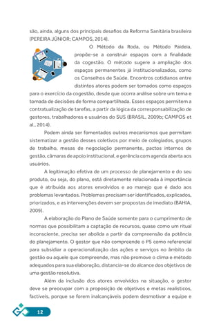 12
são, ainda, alguns dos principais desafios da Reforma Sanitária brasileira
(PEREIRA JÚNIOR; CAMPOS, 2014).
O Método da Roda, ou Método Paideia,
propõe-se a construir espaços com a finalidade
da cogestão. O método sugere a ampliação dos
espaços permanentes já institucionalizados, como
os Conselhos de Saúde. Encontros cotidianos entre
distintos atores podem ser tomados como espaços
para o exercício da cogestão, desde que ocorra análise sobre um tema e
tomada de decisões de forma compartilhada. Esses espaços permitem a
contratualização de tarefas, a partir da lógica da corresponsabilização de
gestores, trabalhadores e usuários do SUS (BRASIL, 2009b; CAMPOS et
al., 2014).
Podem ainda ser fomentados outros mecanismos que permitam
sistematizar a gestão desses coletivos por meio de colegiados, grupos
de trabalho, mesas de negociação permanente, pactos internos de
gestão, câmaras de apoio institucional, e gerência com agenda aberta aos
usuários.
A legitimação efetiva de um processo de planejamento e do seu
produto, ou seja, do plano, está diretamente relacionada à importância
que é atribuída aos atores envolvidos e ao manejo que é dado aos
problemas levantados. Problemas precisam ser identificados, explicados,
priorizados, e as intervenções devem ser propostas de imediato (BAHIA,
2009).
A elaboração do Plano de Saúde somente para o cumprimento de
normas que possibilitam a captação de recursos, quase como um ritual
inconsciente, precisa ser abolida a partir da compreensão da potência
do planejamento. O gestor que não compreende o PS como referencial
para subsidiar a operacionalização das ações e serviços no âmbito da
gestão ou aquele que compreende, mas não promove o clima e método
adequados para sua elaboração, distancia-se do alcance dos objetivos de
uma gestão resolutiva.
Além da inclusão dos atores envolvidos na situação, o gestor
deve se preocupar com a proposição de objetivos e metas realísticos,
factíveis, porque se forem inalcançáveis podem desmotivar a equipe e
 