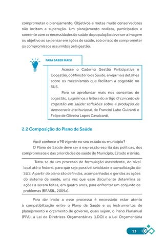 13
comprometer o planejamento. Objetivos e metas muito conservadores
não incitam a superação. Um planejamento realista, participativo e
coerente com as necessidades de saúde da população deve ser a imagem
ou objetivo ao se pensar em ações de saúde, sob o risco de comprometer
os compromissos assumidos pela gestão.
PARA SABER MAIS!
Acesse o Caderno Gestão Participativa e
Cogestão,doMinistériodaSaúde,evejamaisdetalhes
sobre os mecanismos que facilitam a cogestão no
SUS.
Para se aprofundar mais nos conceitos de
cogestão, sugerimos a leitura do artigo O conceito de
cogestão em saúde: reflexões sobre a produção de
democracia institucional, de Francini Lube Guizardi e
Felipe de Oliveira Lopes Cavalcanti.
2.2 Composição do Plano de Saúde
Você conhece o PS vigente no seu estado ou município?
O Plano de Saúde deve ser a expressão escrita das políticas, dos
compromissos e das prioridades de saúde do Município, Estado e União.
Trata-se de um processo de formulação ascendente, do nível
local até o federal, para que seja possível unicidade e consolidação do
SUS. A partir do plano são definidas, acompanhadas e geridas as ações
do sistema de saúde, uma vez que esse documento determina as
ações a serem feitas, em quatro anos, para enfrentar um conjunto de
problemas (BRASIL, 2009a).
Para dar início a esse processo é necessário estar atento
à compatibilização entre o Plano de Saúde e os instrumentos de
planejamento e orçamento de governo, quais sejam, o Plano Plurianual
(PPA), a Lei de Diretrizes Orçamentárias (LDO) e a Lei Orçamentária
 