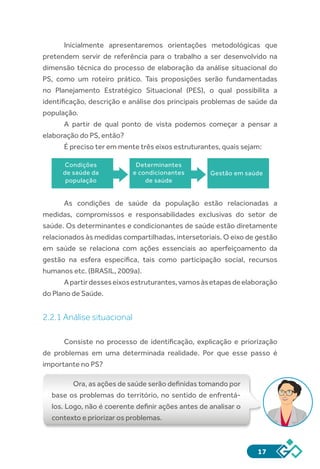 17
Inicialmente apresentaremos orientações metodológicas que
pretendem servir de referência para o trabalho a ser desenvolvido na
dimensão técnica do processo de elaboração da análise situacional do
PS, como um roteiro prático. Tais proposições serão fundamentadas
no Planejamento Estratégico Situacional (PES), o qual possibilita a
identificação, descrição e análise dos principais problemas de saúde da
população.
A partir de qual ponto de vista podemos começar a pensar a
elaboração do PS, então?
É preciso ter em mente três eixos estruturantes, quais sejam:
As condições de saúde da população estão relacionadas a
medidas, compromissos e responsabilidades exclusivas do setor de
saúde. Os determinantes e condicionantes de saúde estão diretamente
relacionados às medidas compartilhadas, intersetoriais. O eixo de gestão
em saúde se relaciona com ações essenciais ao aperfeiçoamento da
gestão na esfera específica, tais como participação social, recursos
humanos etc. (BRASIL, 2009a).
Apartirdesseseixosestruturantes,vamosàsetapasdeelaboração
do Plano de Saúde.
2.2.1 Análise situacional
Consiste no processo de identificação, explicação e priorização
de problemas em uma determinada realidade. Por que esse passo é
importante no PS?
Ora, as ações de saúde serão definidas tomando por
base os problemas do território, no sentido de enfrentá-
los. Logo, não é coerente definir ações antes de analisar o
contexto e priorizar os problemas.
Condições
de saúde da
população
Determinantes
e condicionantes
de saúde
Gestão em saúde
 
