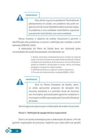 18
IMPORTANTE!
Mas, afinal, o que é um problema? No âmbito do
planejamento em saúde, um problema não pode ser
apenasummal-estar.Oproblemadevesuscitaraação.
O problema é uma realidade insatisfatória superável
que permite intercâmbio com outra realidade.
Dessa maneira, o objetivo da análise situacional é permitir a
identificação dos problemas e orientar a definição das medidas a serem
adotadas (MATUS, 1993).
A elaboração do Plano de Saúde deve ser orientada pelas
necessidades de saúde da população, considerando-se:
1. Análise situacional, contemplando temas contidos no mapa da
saúde: estrutura do sistema de saúde; Redes de Atenção à Saúde;
condições sociossanitárias; fluxos de acesso; recursos financeiros;
gestão do trabalho e da educação na saúde; ciência, tecnologia,
produção e inovação em saúde; e gestão.
2. Definição de diretrizes, objetivos, metas e indicadores.
3. Processo de monitoramento e avaliação (BRASIL, 2015).
IMPORTANTE!
Para os Planos Estaduais de Saúde, deve-
se ainda apresentar proposta de alocação dos
recursos estaduais e a previsão anual de recursos
aos municípios, pactuada pelos gestores estaduais e
municipais na CIB e aprovadas pelo Conselho Estadual
de Saúde.
Vamos agora aos passos para a elaboração da análise situacional.
Passo 1 - Definição de equipe técnica responsável
Este é um ponto estratégico para a elaboração do plano, a fim de
garantir organização do processo. Sabemos que cada esfera de gestão
 
