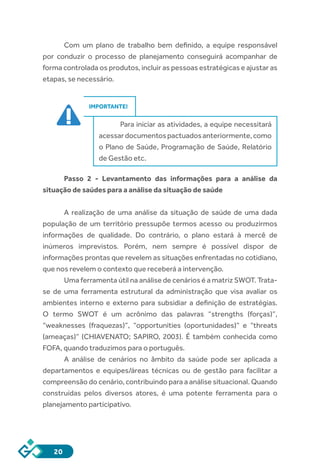20
Com um plano de trabalho bem definido, a equipe responsável
por conduzir o processo de planejamento conseguirá acompanhar de
forma controlada os produtos, incluir as pessoas estratégicas e ajustar as
etapas, se necessário.
IMPORTANTE!
Para iniciar as atividades, a equipe necessitará
acessardocumentospactuadosanteriormente,como
o Plano de Saúde, Programação de Saúde, Relatório
de Gestão etc.
Passo 2 - Levantamento das informações para a análise da
situação de saúdes para a análise da situação de saúde
A realização de uma análise da situação de saúde de uma dada
população de um território pressupõe termos acesso ou produzirmos
informações de qualidade. Do contrário, o plano estará à mercê de
inúmeros imprevistos. Porém, nem sempre é possível dispor de
informações prontas que revelem as situações enfrentadas no cotidiano,
que nos revelem o contexto que receberá a intervenção.
Uma ferramenta útil na análise de cenários é a matriz SWOT. Trata-
se de uma ferramenta estrutural da administração que visa avaliar os
ambientes interno e externo para subsidiar a definição de estratégias.
O termo SWOT é um acrônimo das palavras “strengths (forças)”,
“weaknesses (fraquezas)”, “opportunities (oportunidades)” e “threats
(ameaças)” (CHIAVENATO; SAPIRO, 2003). É também conhecida como
FOFA, quando traduzimos para o português.
A análise de cenários no âmbito da saúde pode ser aplicada a
departamentos e equipes/áreas técnicas ou de gestão para facilitar a
compreensão do cenário, contribuindo para a análise situacional. Quando
construídas pelos diversos atores, é uma potente ferramenta para o
planejamento participativo.
 