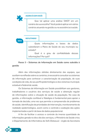 22
AGORA É COM VOCÊ!
Que tal aplicar uma análise SWOT em um
cenário da sua escolha? Você poderá aplicar em vários
cenários atuando na gestão ou na assistência à saúde.
REFLETINDO!
Quais informações e bases de dados
subsidiaram o Plano de Saúde do seu município ou
estado?
Qual é o grau de confiabilidade dessas
informações? Por quê?
Passo 3 - Sistemas de Informação em Saúde como subsídio à
gestão
Além das informações obtidas diretamente das equipes, que
auxiliamnareflexãosobreoscenários,énecessárioconsultarossistemas
de informação para conhecer a caracterização da população, de suas
condições de vida, do seu perfil epidemiológico e dos sistemas municipal,
estadual e federal de saúde.
Os Sistemas de Informação em Saúde possibilitam aos gestores,
trabalhadores e usuários dos serviços de saúde a obtenção regular
de informações sobre a situação de saúde da população. No caso da
gestão, a informação confiável e fidedigna é fundamental para apoiar a
tomada de decisão, uma vez que permite a compreensão de problemas
de saúde, identificação de prioridades de intervenção, monitoramento da
realidade epidemiológica, assim como o controle e avaliação das ações
implementadas a partir de base de dados populacional.
A fim de facilitar o acesso e controle da imensa quantidade de
informações gerada no dia a dia dos serviços, o Ministério da Saúde criou
o Departamento de Informática do SUS (Datasus) - órgão da Secretaria
 