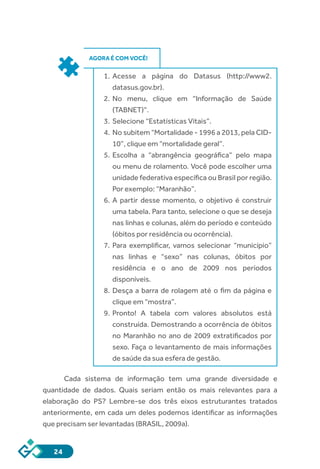 24
AGORA É COM VOCÊ!
1.	 Acesse a página do Datasus (http://www2.
datasus.gov.br).
2.	 No menu, clique em “Informação de Saúde
(TABNET)”.
3.	 Selecione “Estatísticas Vitais”.
4.	 No subitem “Mortalidade - 1996 a 2013, pela CID-
10”, clique em “mortalidade geral”.
5.	 Escolha a “abrangência geográfica” pelo mapa
ou menu de rolamento. Você pode escolher uma
unidade federativa específica ou Brasil por região.
Por exemplo: “Maranhão”.
6.	 A partir desse momento, o objetivo é construir
uma tabela. Para tanto, selecione o que se deseja
nas linhas e colunas, além do período e conteúdo
(óbitos por residência ou ocorrência).
7.	 Para exemplificar, vamos selecionar “município”
nas linhas e “sexo” nas colunas, óbitos por
residência e o ano de 2009 nos períodos
disponíveis.
8.	 Desça a barra de rolagem até o fim da página e
clique em “mostra”.
9.	 Pronto! A tabela com valores absolutos está
construída. Demostrando a ocorrência de óbitos
no Maranhão no ano de 2009 extratificados por
sexo. Faça o levantamento de mais informações
de saúde da sua esfera de gestão.
Cada sistema de informação tem uma grande diversidade e
quantidade de dados. Quais seriam então os mais relevantes para a
elaboração do PS? Lembre-se dos três eixos estruturantes tratados
anteriormente, em cada um deles podemos identificar as informações
que precisam ser levantadas (BRASIL, 2009a).
 