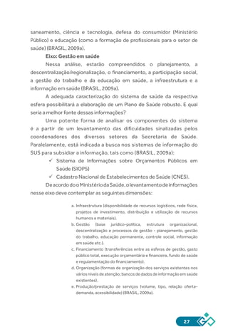 27
saneamento, ciência e tecnologia, defesa do consumidor (Ministério
Público) e educação (como a formação de profissionais para o setor de
saúde) (BRASIL, 2009a).
Eixo: Gestão em saúde
Nessa análise, estarão compreendidos o planejamento, a
descentralização/regionalização, o financiamento, a participação social,
a gestão do trabalho e da educação em saúde, a infraestrutura e a
informação em saúde (BRASIL, 2009a).
A adequada caracterização do sistema de saúde da respectiva
esfera possibilitará a elaboração de um Plano de Saúde robusto. E qual
seria a melhor fonte dessas informações?
Uma potente forma de analisar os componentes do sistema
é a partir de um levantamento das dificuldades sinalizadas pelos
coordenadores dos diversos setores da Secretaria de Saúde.
Paralelamente, está indicada a busca nos sistemas de informação do
SUS para subsidiar a informação, tais como (BRASIL, 2009a):
üü Sistema de Informações sobre Orçamentos Públicos em
Saúde (SIOPS)
üü Cadastro Nacional de Estabelecimentos de Saúde (CNES).
DeacordodooMinistériodaSaúde,olevantamentodeinformações
nesse eixo deve contemplar as seguintes dimensões:
a.	Infraestrutura (disponibilidade de recursos logísticos, rede física,
projetos de investimento, distribuição e utilização de recursos
humanos e materiais).
b.	Gestão (base jurídico-política, estrutura organizacional,
descentralização e processos de gestão - planejamento, gestão
do trabalho, educação permanente, controle social, informação
em saúde etc.).
c.	Financiamento (transferências entre as esferas de gestão, gasto
público total, execução orçamentária e financeira, fundo de saúde
e regulamentação do financiamento).
d.	Organização (formas de organização dos serviços existentes nos
vários níveis de atenção; bancos de dados de informação em saúde
existentes).
e.	Produção/prestação de serviços (volume, tipo, relação oferta-
demanda, acessibilidade) (BRASIL, 2009a).
 