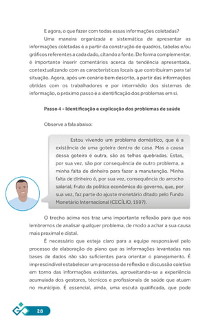 28
E agora, o que fazer com todas essas informações coletadas?
Uma maneira organizada e sistemática de apresentar as
informações coletadas é a partir da construção de quadros, tabelas e/ou
gráficosreferentesacadadado,citandoafonte.Deformacomplementar,
é importante inserir comentários acerca da tendência apresentada,
contextualizando com as características locais que contribuíram para tal
situação. Agora, após um cenário bem descrito, a partir das informações
obtidas com os trabalhadores e por intermédio dos sistemas de
informação, o próximo passo é a identificação dos problemas em si.
Passo 4 - Identificação e explicação dos problemas de saúde
Observe a fala abaixo:
Estou vivendo um problema doméstico, que é a
existência de uma goteira dentro de casa. Mas a causa
dessa goteira é outra, são as telhas quebradas. Estas,
por sua vez, são por consequência de outro problema, a
minha falta de dinheiro para fazer a manutenção. Minha
falta de dinheiro é, por sua vez, consequência do arrocho
salarial, fruto da política econômica do governo, que, por
sua vez, faz parte do ajuste monetário ditado pelo Fundo
Monetário Internacional (CECÍLIO, 1997).
O trecho acima nos traz uma importante reflexão para que nos
lembremos de analisar qualquer problema, de modo a achar a sua causa
mais proximal e distal.
É necessário que esteja claro para a equipe responsável pelo
processo de elaboração do plano que as informações levantadas nas
bases de dados não são suficientes para orientar o planejamento. É
imprescindível estabelecer um processo de reflexão e discussão coletiva
em torno das informações existentes, aproveitando-se a experiência
acumulada dos gestores, técnicos e profissionais de saúde que atuam
no município. É essencial, ainda, uma escuta qualificada, que pode
 