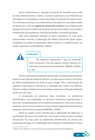 35
Após conhecermos a situação de saúde do território para onde
se está desenvolvendo o plano, é preciso expressar concretamente as
intenções e os resultados a serem buscados no período de quatro anos.
É o momento de traçar os compromissos de saúde em uma dada esfera
de gestão por meio de objetivos, diretrizes e metas. Essa etapa guarda
ligação direta com a análise situacional, pois quanto melhor o enunciado e
a explicação dos problemas, mais fácil de definir a situação desejada.
Para essa definição também se deve considerar os três eixos
mencionados durante a elaboração da análise situacional, quais sejam:
condições de saúde da população; determinantes e condicionantes de
saúde; e gestão e saúde (BRASIL, 2009a).
IMPORTANTE!
“Os objetivos expressam o que se pretende
fazer acontecer a fim de superar, reduzir, eliminar ou
controlarosproblemasidentificados”(BRASIL,2009a,
p. 28).
Entre os principais problemas observados na elaboração de planos
está a construção de objetivos difusos, ou seja, pouco claros e sem foco,
de difícil entendimento de onde se quer chegar. Para a formulação de
objetivos mais efetiva, orienta-se a utilização dos verbos no infinitivo
(reduzir, ampliar, fortalecer etc.) de modo a expressar a situação desejada
de forma mais clara.
A proposição de objetivos deve considerar os problemas
identificados, sua explicação, os diversos interesses populacionais e
deve ser compatibilizada com as políticas de governo, diretrizes locais e
nacionais, bem como considerar compromissos negociados nos diversos
espaços e documentos de gestão (BRASIL, 2009a).
Pode-se sugerir como método para a elaboração de objetivos, a
positivação1
da árvore de problemas construída no tópico sobre a análise
situacional. Ou seja, para os problemas identificados na árvore são
propostas soluções e a modificação das situações insatisfatórias. O que
1 Nesse caso, refere-se a tornar concreta a construção da árvore de problemas.
 