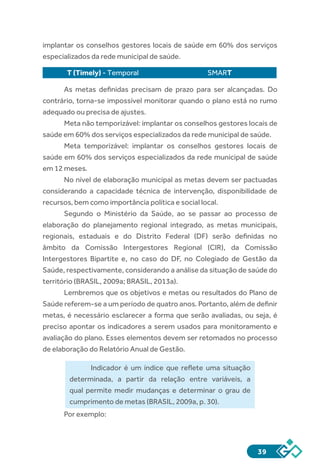 39
implantar os conselhos gestores locais de saúde em 60% dos serviços
especializados da rede municipal de saúde.
T (Timely) - Temporal 	 SMART
As metas definidas precisam de prazo para ser alcançadas. Do
contrário, torna-se impossível monitorar quando o plano está no rumo
adequado ou precisa de ajustes.
Meta não temporizável: implantar os conselhos gestores locais de
saúde em 60% dos serviços especializados da rede municipal de saúde.
Meta temporizável: implantar os conselhos gestores locais de
saúde em 60% dos serviços especializados da rede municipal de saúde
em 12 meses.
No nível de elaboração municipal as metas devem ser pactuadas
considerando a capacidade técnica de intervenção, disponibilidade de
recursos, bem como importância política e social local.
Segundo o Ministério da Saúde, ao se passar ao processo de
elaboração do planejamento regional integrado, as metas municipais,
regionais, estaduais e do Distrito Federal (DF) serão definidas no
âmbito da Comissão Intergestores Regional (CIR), da Comissão
Intergestores Bipartite e, no caso do DF, no Colegiado de Gestão da
Saúde, respectivamente, considerando a análise da situação de saúde do
território (BRASIL, 2009a; BRASIL, 2013a).
Lembremos que os objetivos e metas ou resultados do Plano de
Saúde referem-se a um período de quatro anos. Portanto, além de definir
metas, é necessário esclarecer a forma que serão avaliadas, ou seja, é
preciso apontar os indicadores a serem usados para monitoramento e
avaliação do plano. Esses elementos devem ser retomados no processo
de elaboração do Relatório Anual de Gestão.
Indicador é um índice que reflete uma situação
determinada, a partir da relação entre variáveis, a
qual permite medir mudanças e determinar o grau de
cumprimento de metas (BRASIL, 2009a, p. 30).
Por exemplo:
 