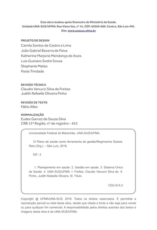 Copyright @ UFMA/UNA-SUS, 2016. Todos os diretos reservados. É permitida a
reprodução parcial ou total desta obra, desde que citada a fonte e não seja para venda
ou para qualquer fim comercial. A responsabilidade pelos direitos autorais dos textos e
imagens desta obra é da UNA-SUS/UFMA.
Esta obra recebeu apoio financeiro do Ministério da Saúde.
Unidade UNA-SUS/UFMA: Rua Viana Vaz, nº 41, CEP: 65020-660. Centro, São Luís-MA.
Site: www.unasus.ufma.br
Projeto de Design
Camila Santos de Castro e Lima
João Gabriel Bezerra de Paiva
Katherine Marjorie Mendonça de Assis
Luis Gustavo Sodré Sousa
Stephanie Matos
Paola Trindade
Revisão técnica
Claudio Vanucci Silva de Freitas
Judith Rafaelle Oliveira Pinho
Revisão de texto
Fábio Allex
Normalização
Eudes Garcez de Souza Silva
CRB 13ª Região, nº de registro - 453
Universidade Federal do Maranhão. UNA-SUS/UFMA.
O Plano de saúde como ferramenta de gestão/Regimarina Soares
Reis (Org.). - São Luís, 2016.
52f.: il.
1. Planejamento em saúde. 2. Gestão em saúde. 3. Sistema Único
de Saúde. 4. UNA SUS/UFMA. I. Freitas, Claudio Vanucci Silva de. II.
Pinho, Judith Rafaelle Oliveira. III. Título.
CDU 614.2
 