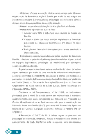 40
•	 Objetivo: efetivar a atenção básica como espaço prioritário de
organização da Rede de Atenção à Saúde, por meio de estratégias de
atendimento integral e promovendo a articulação intersetorial e com os
demais níveis de complexidade da atenção à saúde.
•	 Diretriz: expansão e efetivação da Atenção Básica à Saúde.
•	 Metas: Para o período de 2014 à 2017
	Ampliar para 90% a cobertura das equipes de Saúde da
Família.
	Capacitar 100% das novas equipes implantadas e fomentar
processos de educação permanente em saúde na rede
básica.
	Redução em 10% das internações por causas sensíveis à
atenção básica.
•	 Indicadores: cobertura populacional pelas equipes de Saúde da
Família; cobertura populacional pelas equipes de saúde bucal; percentual
de equipes capacitadas; proporção de internações por condições
sensíveis à atenção básica.
Sugere-se que o monitoramento e avaliação do plano de saúde
sejam realizados por meio de uma matriz de indicadores relacionados
às metas definidas. É importante considerar o elenco de indicadores
pactuados no âmbito da Programação das Ações Prioritárias da Vigilância
em Saúde (Pavs), no Sistema de Pactuação (Sispacto) ou no Contrato
Organizativo de Ação Pública da Saúde (Coap), como estratégia de
integração (BAHIA, 2009).
Conforme a Lei Complementar nº 141/2012, os indicadores
propostos para o Plano de Saúde devem ser monitorados e avaliados
quadrimestralmente, para composição do Relatório de Prestação de
Contas Quadrimestral, e ao final do exercício para a construção do
Relatório Anual de Gestão (RAG), por meio do Sistema de Apoio ao
Relatório de Gestão (Sargsus), conforme instituiu a Portaria MS nº
575/2012.
A Resolução nº 5/CIT de 2013 define regras do processo de
pactuação de objetivos, diretrizes, metas e indicadores no âmbito do
planejamento do SUS. Conforme esta resolução, será considerado
 